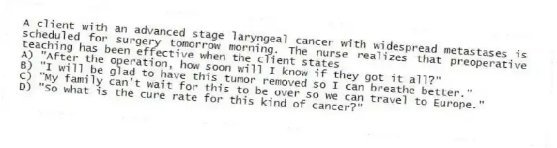 A client with an advanced stage laryngeal cancer with widespread metastases is scheduled for surgery tomorrow morning. The nurse realizes that preoperative teaching has been effective when the client states
A) "After the operation, how soon will I know if they got it all?"
B) "I will be glad to have this tumor removed so I can breathe better."
C) "My family can't wait for this to be over so we can travel to Europe."
D) "So what is the cure rate for this kind of cancer?"
