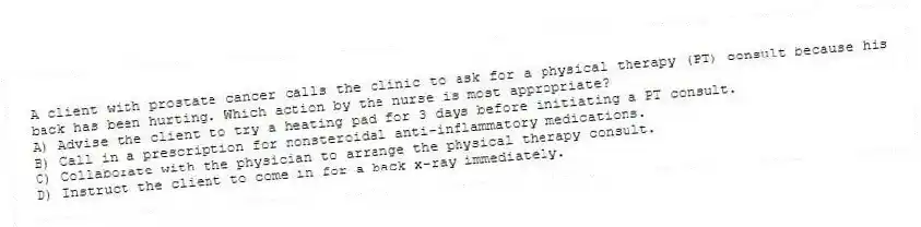 A client with prostate cancer calls the clinic to ask for a physical therapy (PT) consult because his back has been hurting. Which action by the nurse is most appropriate?
A) Advise the client to try a heating pad for 3 days before initiating a PT consult.
B) Call in a prescription for nonsteroidal anti-inflammatory medications.
C) Collaborate with the physician to arrange the physical therapy consult.
D) Instruct the client to come in for a back x-ray immediately.