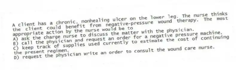 A client has a chronic, nonhealing ulcer on the lower leg. The nurse thinks the client could benefit from negative-pressure wound therapy. The most appropriate action by the nurse would be to
A) ask the charge nurse to discuss the matter with the physician.
B) call the physician and request an order for a negative pressure machine.
C) keep track of supplies used currently to estimate the cost of continuing the present regimen.
D) request the physician write an order to consult the wound care nurse.