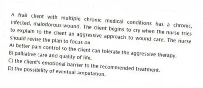 A frail client with multiple chronic medical conditions has a chronic, infected, malodorous wound. The client begins to cry when the nurse tries to explain to the client an aggressive approach to wound care. The nurse should revise the plan to focus on
A) better pain control so the client can tolerate the aggressive therapy.
B) palliative care and quality of life.
C) the client's emotional barrier to the recommended treatment.
D) the possibility of eventual amputation.