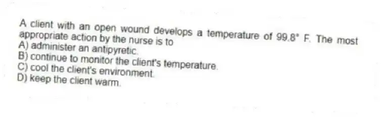 A client with an open wound develops a temperature of 99.8° F. The most appropriate action by the nurse is to
A) administer an antipyretic.
B) continue to monitor the client's temperature.
C) cool the client's environment.
D) keep the client warm.