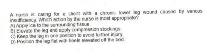 A nurse is caring for a client with a chronic lower leg wound caused by venous insufficiency. Which action by the nurse is most appropriate?
A) Apply ice to the surrounding tissue.
B) Elevate the leg and apply compression stockings.
C) Keep the leg in one position to avoid further injury.
D) Position the leg flat with heels elevated off the bed.