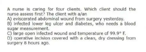A nurse is caring for four clients. Which client should the nurse assess first? The client with a/an
A) eviscerated abdominal wound from surgery yesterday.
B) infected lower leg ulcer and diabetes, who needs a blood sugar measurement.
C) large open infected wound and temperature of 99.9° F.
D) operative incision covered with a clean, dry dressing from surgery 8 hours ago.