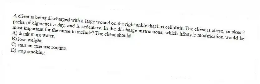 A client is being discharged with a large wound on the right ankle that has cellulitis. The client is obese, smokes 2 packs of cigarettes a day, and is sedentary. In the discharge instructions, which lifestyle modification would be most important for the nurse to include? The client should
A) drink more water.
B) lose weight.
C) start an exercise routine.
D) stop smoking.