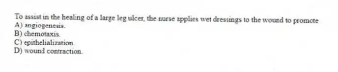 To assist in the healing of a large leg ulcer, the nurse applies wet dressings to the wound to promote
A) angiogenesis.
B) chemotaxis.
C) epithelialization.
D) wound contraction.