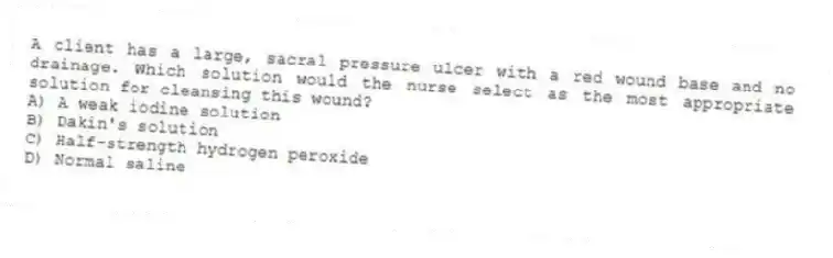 A client has a large, sacral pressure ulcer with a red wound base and no drainage. Which solution would the nurse select as the most appropriate solution for cleansing this wound?
A) A weak iodine solution
B) Dakin's solution
C) Half-strength hydrogen peroxide
D) Normal saline