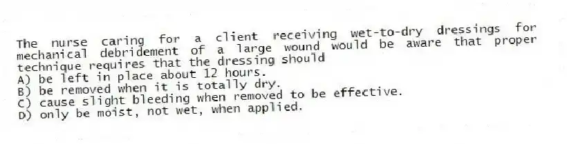 The nurse caring for a client receiving wet-to-dry dressings for mechanical debridement of a large wound would be aware that proper technique requires that the dressing should
A) be left in place about 12 hours.
B) be removed when it is totally dry.
C) cause slight bleeding when removed to be effective.
D) only be moist, not wet, when applied.