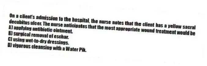 On a client's admission to the hospital, the nurse notes that the client has a yellow sacral decubitus ulcer. The nurse anticipates that the most appropriate wound treatment would be
A) applying antibiotic ointment.
B) surgical removal of eschar.
C) using wet-to-dry dressings.
D) vigorous cleansing with a Water Pik.