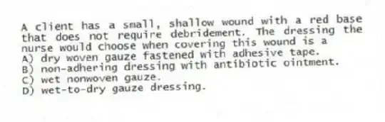 A client has a small, shallow wound with a red base that does not require debridement. The dressing the nurse would choose when covering this wound is a
A) dry woven gauze fastened with adhesive tape.
B) non-adhering dressing with antibiotic ointment.
C) wet nonwoven gauze.
D) wet-to-dry gauze dressing.
