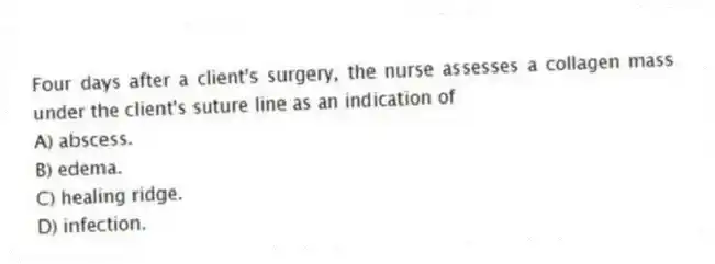 Four days after a client's surgery, the nurse assesses a collagen mass under the client's suture line as an indication of
A) abscess.
B) edema.
C) healing ridge.
D) infection.