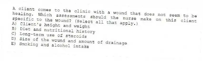 A client comes to the clinic with a wound that does not seem to be healing. Which assessments should the nurse make on this client specific to the wound? (Select all that apply.)
A) Client's height and weight
B) Diet and nutritional history
C) Long-term use of steroids
D) Size of the wound and amount of drainage
E) Smoking and alcohol intake