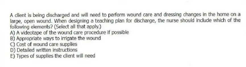A client is being discharged and will need to perform wound care and dressing changes in the home on a large, open wound. When designing a teaching plan for discharge, the nurse should include which of the following elements? (Select all that apply.)
A) A videotape of the wound care procedure if possible
B) Appropriate ways to irrigate the wound
C) Cost of wound care supplies
D) Detailed written instructions
E) Types of supplies the client will need