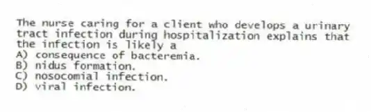 The nurse caring for a client who develops a urinary tract infection during hospitalization explains that the infection is likely a
A) consequence of bacteremia.
B) nidus formation.
C) nosocomial infection.
D) viral infection.