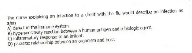 The nurse explaining an infection to a client with the flu would describe an infection as a/an
A) defect in the immune system.
B) hypersensitivity reaction between a human antigen and a biologic agent.
C) inflammatory response to an irritant.
D) parasitic relationship between an organism and host.