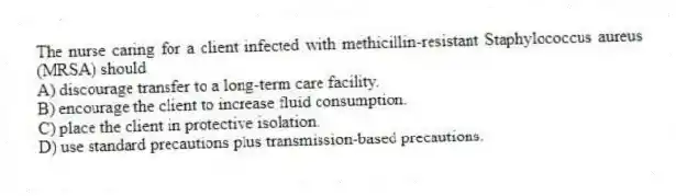 The nurse caring for a client infected with methicillin-resistant Staphylococcus aureus (MRSA) should
A) discourage transfer to a long-term care facility.
B) encourage the client to increase fluid consumption.
C) place the client in protective isolation.
D) use standard precautions plus transmission-based precautions.