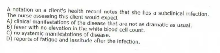 A notation on a client's health record notes that she has a subclinical infection. The nurse assessing this client would expect
A) clinical manifestations of the disease that are not as dramatic as usual.
B) fever with no elevation in the white blood cell count.
C) no systemic manifestations of disease.
D) reports of fatigue and lassitude after the infection.