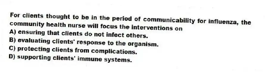 For clients thought to be in the period of communicability for influenza, the community health nurse will focus the interventions on
A) ensuring that clients do not infect others.
B) evaluating clients' response to the organism.
C) protecting clients from complications.
D) supporting clients' immune systems.