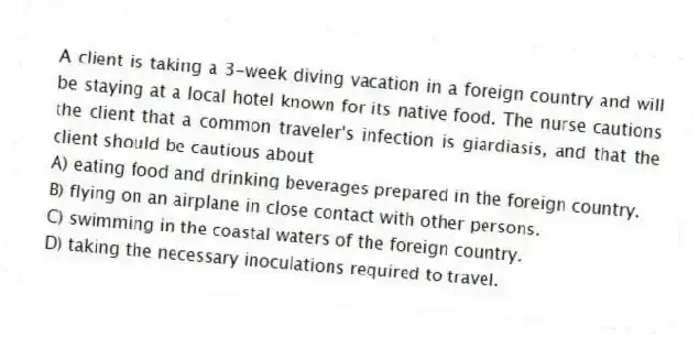 A client is taking a 3-week diving vacation in a foreign country and will be staying at a local hotel known for its native food. The nurse cautions the client that a common traveler's infection is giardiasis, and that the client should be cautious about
A) eating food and drinking beverages prepared in the foreign country.
B) flying on an airplane in close contact with other persons.
C) swimming in the coastal waters of the foreign country.
D) taking the necessary inoculations required to travel.