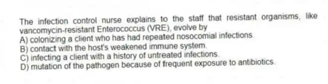 The infection control nurse explains to the staff that resistant organisms, like vancomycin-resistant Enterococcus (VRE), evolve by
A) colonizing a client who has had repeated nosocomial infections.
B) contact with the host's weakened immune system.
C) infecting a client with a history of untreated infections.
D) mutation of the pathogen because of frequent exposure to antibiotics.