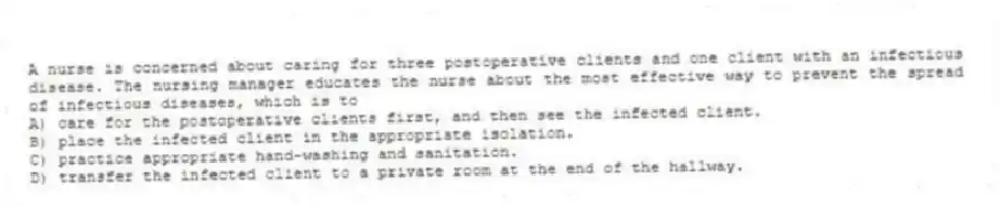 A nurse is concerned about caring for three postoperative clients and one client with an infectious disease. The nursing manager educates the nurse about the most effective way to prevent the spread of infectious diseases, which is to
A) care for the postoperative clients first, and then see the infected client.
B) place the infected client in the appropriate isolation.
C) practice appropriate hand-washing and sanitation.
D) transfer the infected client to a private room at the end of the hallway.