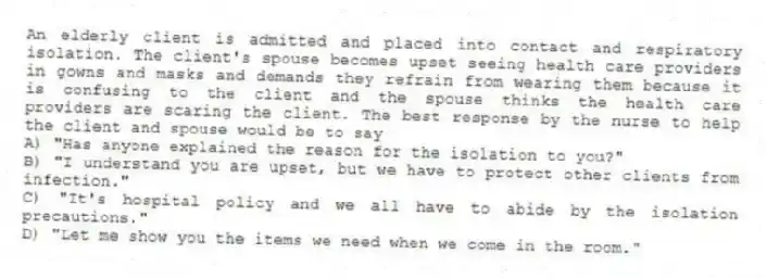 An elderly client is admitted and placed into contact and respiratory isolation. The client's spouse becomes upset seeing health care providers in gowns and masks and demands they refrain from wearing them because it is confusing to the client and the spouse thinks the health care providers are scaring the client. The best response by the nurse to help the client and spouse would be to say
A) "Has anyone explained the reason for the isolation to you?"
B) "I understand you are upset, but we have to protect other clients from infection."
C) "It's hospital policy and we all have to abide by the isolation precautions."
D) "Let me show you the items we need when we come in the room."