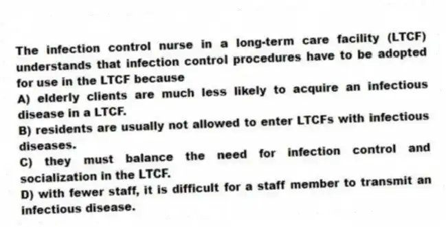 The infection control nurse in a long-term care facility (LTCF) understands that infection control procedures have to be adopted for use in the LTCF because
A) elderly clients are much less likely to acquire an infectious disease in a LTCF.
B) residents are usually not allowed to enter LTCFs with infectious diseases.
C) they must balance the need for infection control and socialization in the LTCF.
D) with fewer staff, it is difficult for a staff member to transmit an infectious disease.