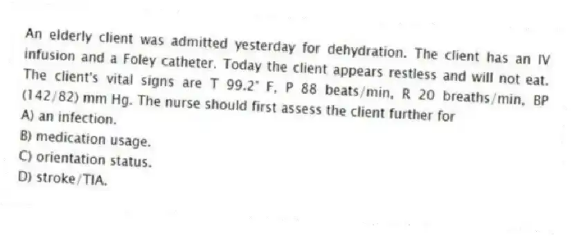 An elderly client was admitted yesterday for dehydration. The client has an IV infusion and a Foley catheter. Today the client appears restless and will not eat. The client's vital signs are T 99.2° F, P 88 beats/min, R 20 breaths/min, BP (142/82) mm Hg. The nurse should first assess the client further for
A) an infection.
B) medication usage.
C) orientation status.
D) stroke/TIA.