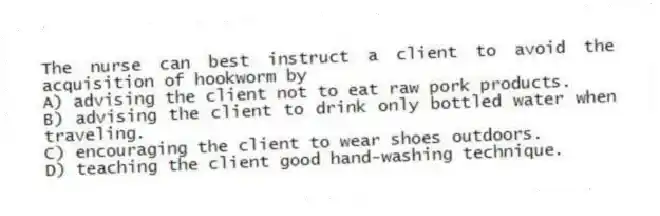 The nurse can best instruct a client to avoid the acquisition of hookworm by
A) advising the client not to eat raw pork products.
B) advising the client to drink only bottled water when traveling.
C) encouraging the client to wear shoes outdoors.
D) teaching the client good hand-washing technique.