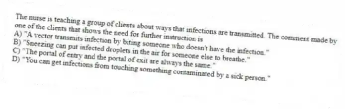 The nurse is teaching a group of clients about ways that infections are transmitted. The comment made by one of the clients that shows the need for further instruction is
A) "A vector transmits infection by biting someone who doesn't have the infection."
B) "Sneezing can put infected droplets in the air for someone else to breathe."
C) "The portal of entry and the portal of exit are always the same."
D) "You can get infections from touching something contaminated by a sick person."