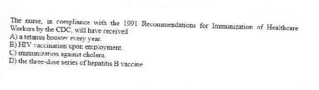 The nurse, in compliance with the 1991 Recommendations for Immunization of Healthcare Workers by the CDC, will have received
A) a tetanus booster every year.
B) HIV vaccination upon employment.
C) immunization against cholera.
D) the three-dose series of hepatitis B vaccine.
