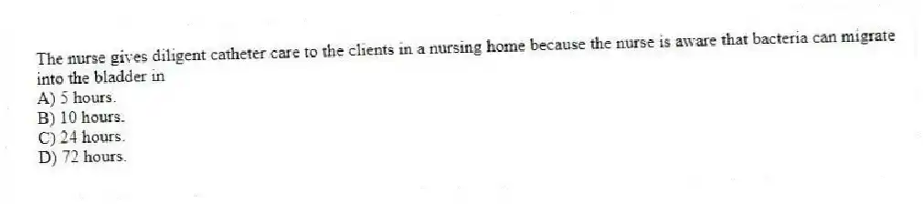 The nurse gives diligent catheter care to the clients in a nursing home because the nurse is aware that bacteria can migrate into the bladder in
A) 5 hours.
B) 10 hours.
C) 24 hours.
D) 72 hours.