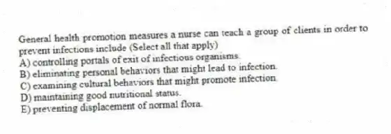 General health promotion measures a nurse can teach a group of clients in order to prevent infections include (Select all that apply)
A) controlling portals of exit of infectious organisms.
B) eliminating personal behaviors that might lead to infection.
C) examining cultural behaviors that might promote infection.
D) maintaining good nutritional status.
E) preventing displacement of normal flora.