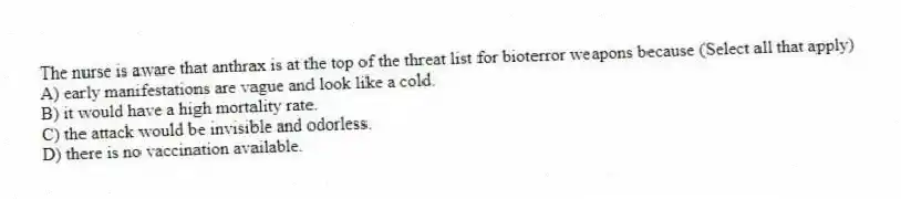 The nurse is aware that anthrax is at the top of the threat list for bioterror weapons because (Select all that apply)
A) early manifestations are vague and look like a cold.
B) it would have a high mortality rate.
C) the attack would be invisible and odorless.
D) there is no vaccination available.