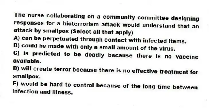 The nurse collaborating on a community committee designing responses for a bioterrorism attack would understand that an attack by smallpox (Select all that apply)
A) can be perpetuated through contact with infected items.
B) could be made with only a small amount of the virus.
C) is predicted to be deadly because there is no vaccine available.
D) will create terror because there is no effective treatment for smallpox.
E) would be hard to control because of the long time between infection and illness.