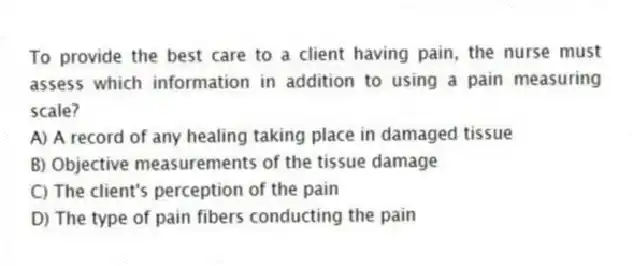 To provide the best care to a client having pain, the nurse must assess which information in addition to using a pain measuring scale?
A) A record of any healing taking place in damaged tissue
B) Objective measurements of the tissue damage
C) The client's perception of the pain
D) The type of pain fibers conducting the pain