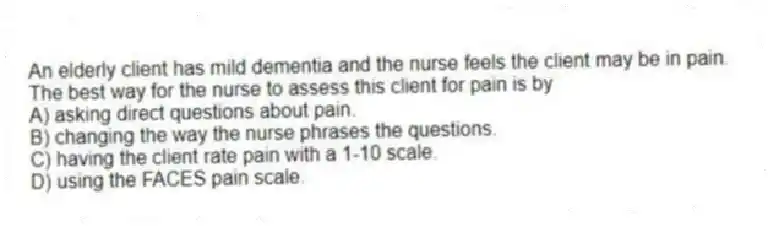 An elderly client has mild dementia and the nurse feels the client may be in pain. The best way for the nurse to assess this client for pain is by
A) asking direct questions about pain.
B) changing the way the nurse phrases the questions.
C) having the client rate pain with a 1-10 scale.
D) using the FACES pain scale.