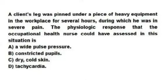 A client's leg was pinned under a piece of heavy equipment in the workplace for several hours, during which he was in severe pain. The physiologic response that the occupational health nurse could have assessed in this situation is
A) a wide pulse pressure.
B) constricted pupils.
C) dry, cold skin.
D) tachycardia.