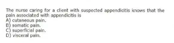 The nurse caring for a client with suspected appendicitis knows that the pain associated with appendicitis is
A) cutaneous pain.
B) somatic pain.
C) superficial pain.
D) visceral pain.