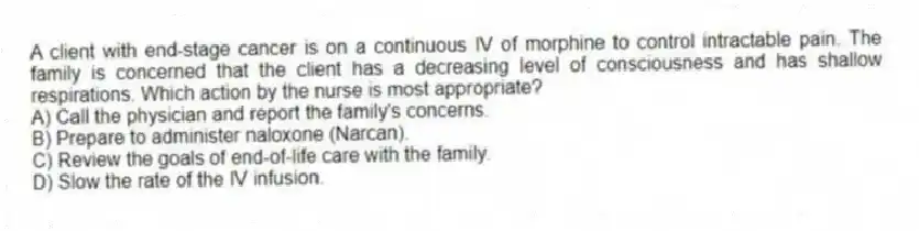 A client with end-stage cancer is on a continuous IV of morphine to control intractable pain. The family is concerned that the client has a decreasing level of consciousness and has shallow respirations. Which action by the nurse is most appropriate?
A) Call the physician and report the family's concerns.
B) Prepare to administer naloxone (Narcan).
C) Review the goals of end-of-life care with the family.
D) Slow the rate of the IV infusion.