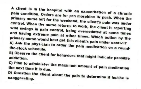 A client is in the hospital with an exacerbation of a chronic pain condition. Orders are for prn morphine IV push. When the primary nurse left for the weekend, the client's pain was under control. When the nurse returns to work, the client is reporting wild swings in pain control, being oversedated at some times and having extreme pain at other times. Which action by the primary nurse would best get this client's pain under control?
A) Ask the physician to order the pain medication on a round-the-clock schedule.
B) Observe the client for behaviors that might indicate possible addiction.
C) Plan to administer the maximum amount of pain medication the next time it is due.
D) Question the client about the pain to determine if he/she is exaggerating.