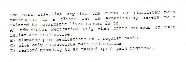 The most effective way for the nurse to administer pain medication to a client who is experiencing severe pain related to metastatic liver cancer is to
A) administer medication only when other methods of pain relief are ineffective.
B) dispense pain medications on a regular basis.
C) give only intravenous pain medications.
D) respond promptly to as-needed (prn) pain requests.