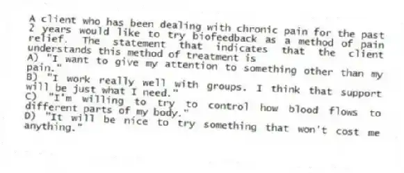 A client who has been dealing with chronic pain for the past 2 years would like to try biofeedback as a method of pain relief. The statement that indicates that the client understands this method of treatment is
A) "I want to give my attention to something other than my pain."
B) "I work really well with groups. I think that support will be just what I need."
C) "I'm willing to try to control how blood flows to different parts of my body."
D) "It will be nice to try something that won't cost me anything."