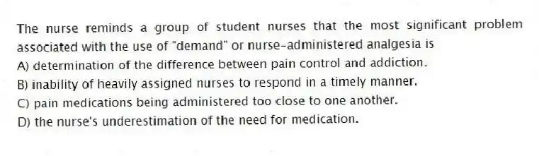 The nurse reminds a group of student nurses that the most significant problem associated with the use of "demand" or nurse-administered analgesia is
A) determination of the difference between pain control and addiction.
B) inability of heavily assigned nurses to respond in a timely manner.
C) pain medications being administered too close to one another.
D) the nurse's underestimation of the need for medication.