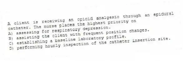 A client is receiving an opioid analgesic through an epidural catheter. The nurse places the highest priority on
A) assessing for respiratory depression.
B) assisting the client with frequent position changes.
C) establishing a baseline laboratory profile.
D) performing hourly inspection of the catheter insertion site.
