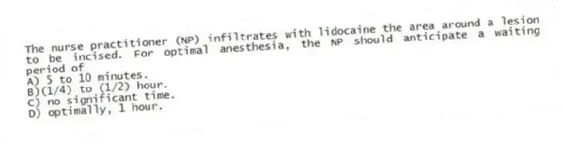 The nurse practitioner (NP) infiltrates with lidocaine the area around a lesion to be incised. For optimal anesthesia, the NP should anticipate a waiting period of
A) 5 to 10 minutes.
B)(1/4) to (1/2) hour.
C) no significant time.
D) optimally, 1 hour.