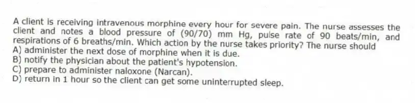 A client is receiving intravenous morphine every hour for severe pain. The nurse assesses the client and notes a blood pressure of (90/70) mm Hg, pulse rate of 90 beats/min, and respirations of 6 breaths/min. Which action by the nurse takes priority? The nurse should
A) administer the next dose of morphine when it is due.
B) notify the physician about the patient's hypotension.
C) prepare to administer naloxone (Narcan).
D) return in 1 hour so the client can get some uninterrupted sleep.