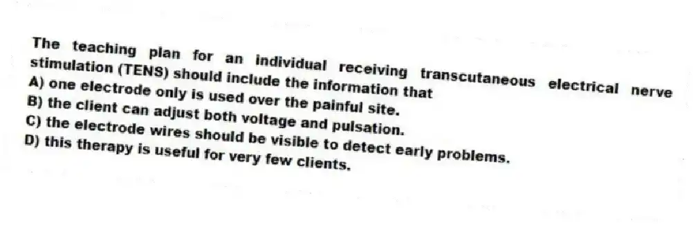 The teaching plan for an individual receiving transcutaneous electrical nerve stimulation (TENS) should include the information that
A) one electrode only is used over the painful site.
B) the client can adjust both voltage and pulsation.
C) the electrode wires should be visible to detect early problems.
D) this therapy is useful for very few clients.
