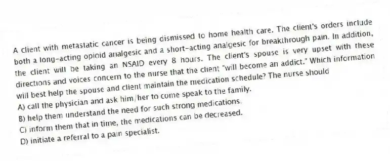 A client with metastatic cancer is being dismissed to home health care. The client's orders include both a long-acting opioid analgesic and a short-acting analgesic for breakthrough pain. In addition, the client will be taking an NSAID every 8 hours. The client's spouse is very upset with these directions and voices concern to the nurse that the client "will become an addict." Which information will best help the spouse and client maintain the medication schedule? The nurse should
A) call the physician and ask him/her to come speak to the family.
B) help them understand the need for such strong medications.
C) inform them that in time, the medications can be decreased.
D) initiate a referral to a pain specialist.