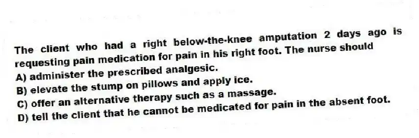 The client who had a right below-the-knee amputation 2 days ago is requesting pain medication for pain in his right foot. The nurse should
A) administer the prescribed analgesic.
B) elevate the stump on pillows and apply ice.
C) offer an alternative therapy such as a massage.
D) tell the client that he cannot be medicated for pain in the absent foot.