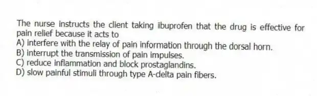The nurse instructs the client taking ibuprofen that the drug is effective for pain relief because it acts to
A) interfere with the relay of pain information through the dorsal horn.
B) interrupt the transmission of pain impulses.
C) reduce inflammation and block prostaglandins.
D) slow painful stimuli through type A-delta pain fibers.